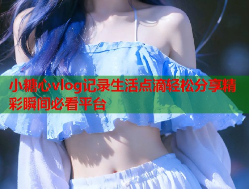 小糖心vlog记录生活点滴轻松分享精彩瞬间必看平台  第1张