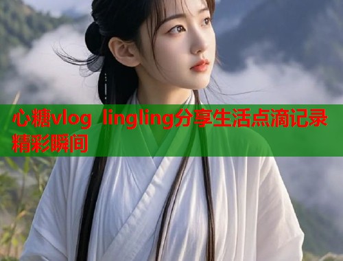 心糖vlog lingling分享生活点滴记录精彩瞬间  第1张