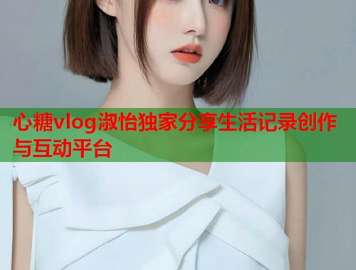 心糖vlog淑怡独家分享生活记录创作与互动平台  第1张