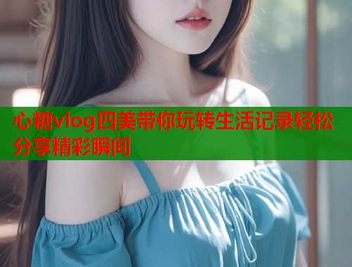 心糖vlog四美带你玩转生活记录轻松分享精彩瞬间  第2张