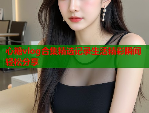 心糖vlog合集精选记录生活精彩瞬间轻松分享  第1张