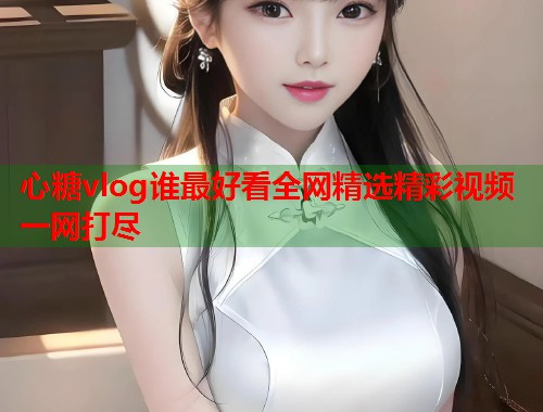 心糖vlog谁最好看全网精选精彩视频一网打尽  第2张