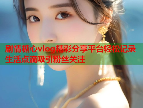 剧情糖心vlog精彩分享平台轻松记录生活点滴吸引粉丝关注  第2张