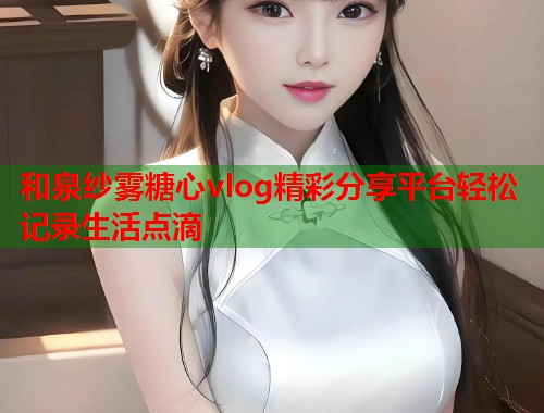 和泉纱雾糖心vlog精彩分享平台轻松记录生活点滴  第1张