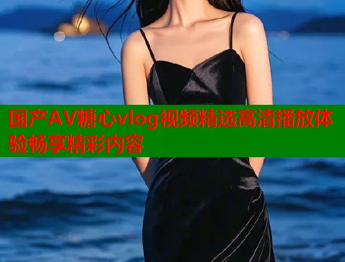 国产AV糖心vlog视频精选高清播放体验畅享精彩内容  第1张