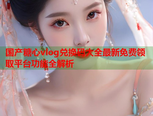 国产糖心vlog兑换码大全最新免费领取平台功能全解析  第2张