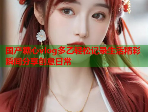 国产糖心vlog多乙轻松记录生活精彩瞬间分享创意日常  第2张