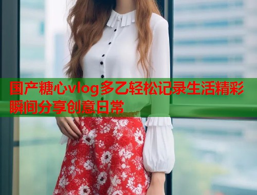 国产糖心vlog多乙轻松记录生活精彩瞬间分享创意日常  第1张