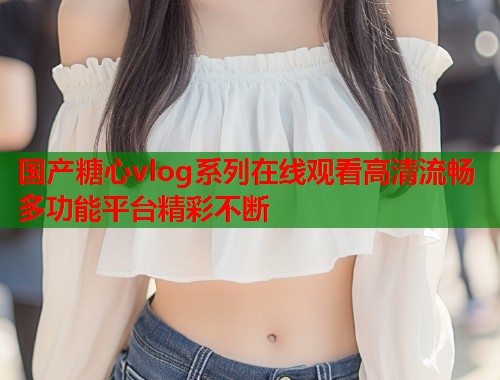 国产糖心vlog系列在线观看高清流畅多功能平台精彩不断  第1张
