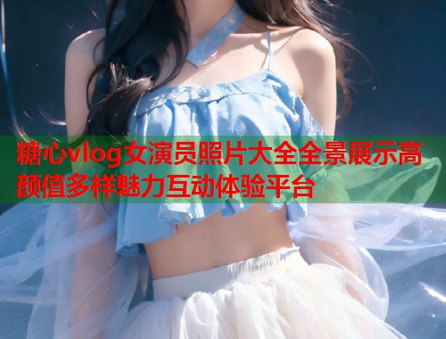 糖心vlog女演员照片大全全景展示高颜值多样魅力互动体验平台  第1张