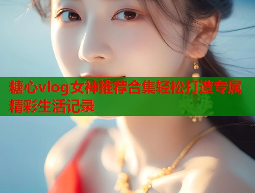 糖心vlog女神推荐合集轻松打造专属精彩生活记录  第1张
