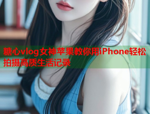 糖心vlog女神苹果教你用iPhone轻松拍摄高质生活记录  第1张