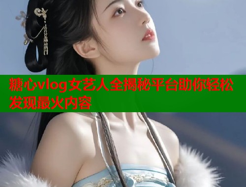 糖心vlog女艺人全揭秘平台助你轻松发现最火内容  第2张