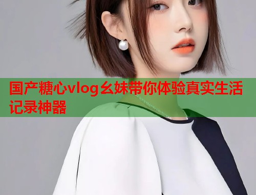 国产糖心vlog幺妹带你体验真实生活记录神器  第1张