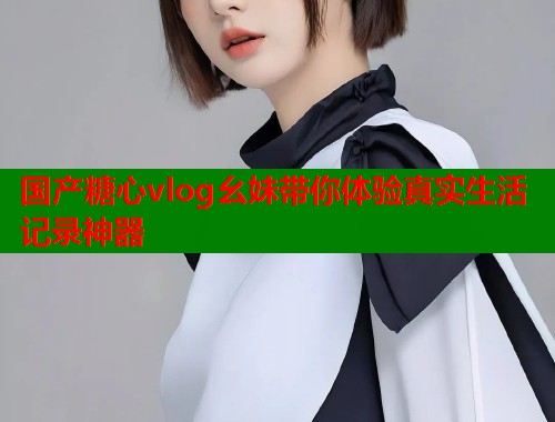 国产糖心vlog幺妹带你体验真实生活记录神器  第2张
