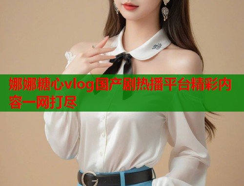 娜娜糖心vlog国产剧热播平台精彩内容一网打尽  第1张