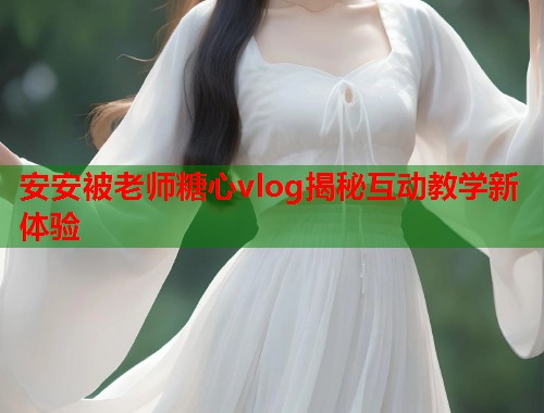 安安被老师糖心vlog揭秘互动教学新体验  第1张