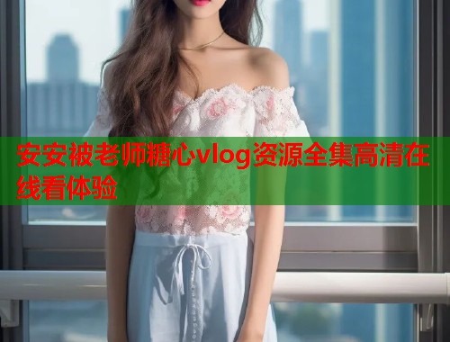 安安被老师糖心vlog资源全集高清在线看体验  第1张