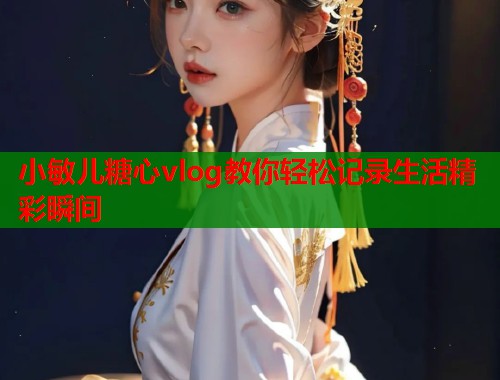 小敏儿糖心vlog教你轻松记录生活精彩瞬间  第1张