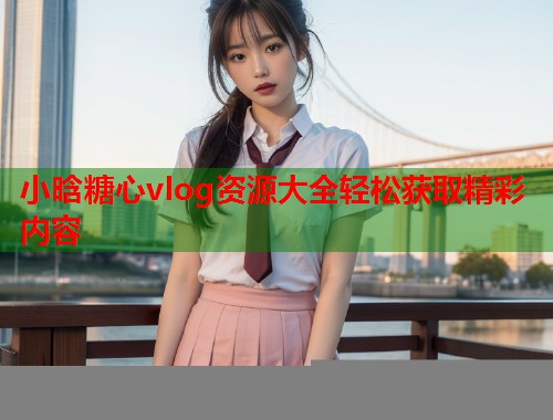 小晗糖心vlog资源大全轻松获取精彩内容  第2张