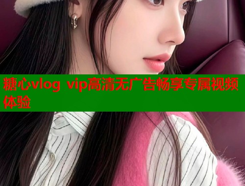 糖心vlog vip高清无广告畅享专属视频体验  第1张
