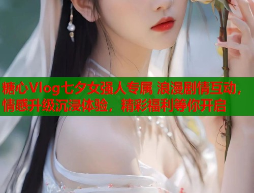 糖心Vlog七夕女强人专属 浪漫剧情互动，情感升级沉浸体验，精彩福利等你开启  第1张