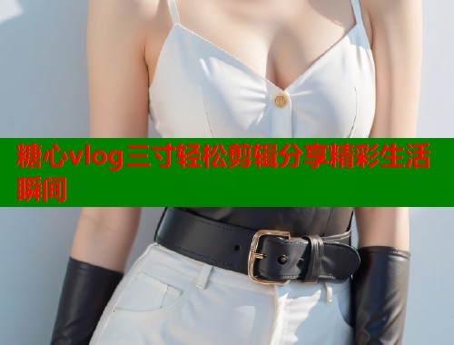 糖心vlog三寸轻松剪辑分享精彩生活瞬间  第1张
