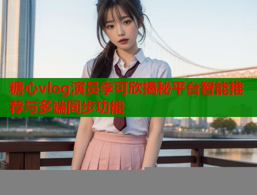 糖心vlog演员李可欣揭秘平台智能推荐与多端同步功能  第1张