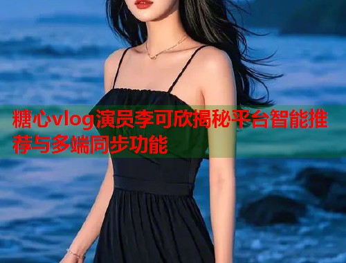 糖心vlog演员李可欣揭秘平台智能推荐与多端同步功能  第2张