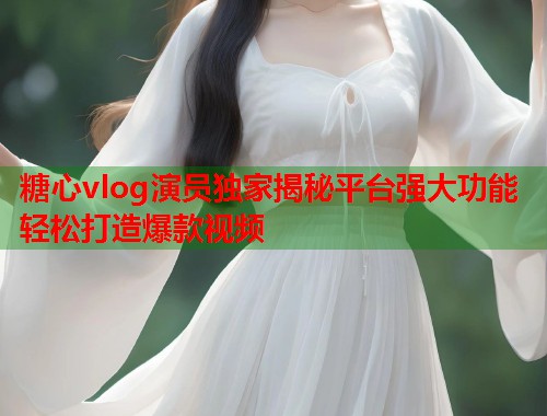 糖心vlog演员独家揭秘平台强大功能轻松打造爆款视频  第1张