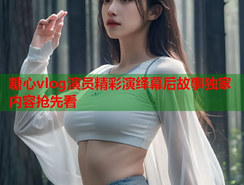 糖心vlog演员精彩演绎幕后故事独家内容抢先看  第2张