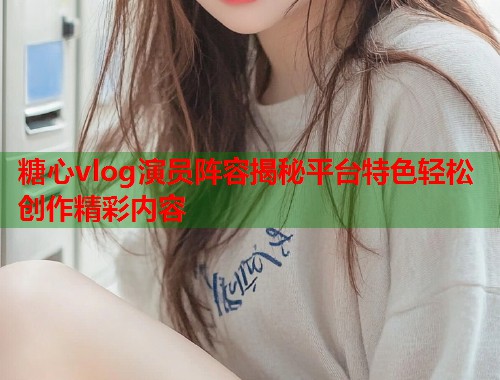糖心vlog演员阵容揭秘平台特色轻松创作精彩内容  第1张
