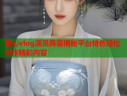 糖心vlog演员阵容揭秘平台特色轻松创作精彩内容  第2张