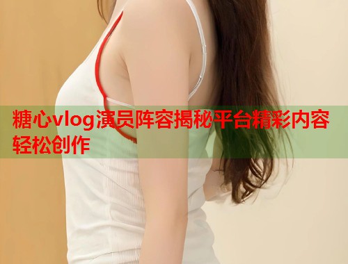 糖心vlog演员阵容揭秘平台精彩内容轻松创作  第2张