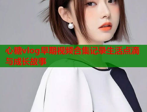 心糖vlog早期视频合集记录生活点滴与成长故事  第2张