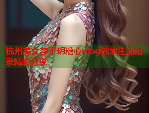杭州美女李子玥糖心vlog独家生活记录精彩分享  第1张