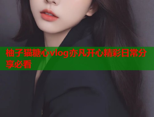 柚子猫糖心vlog亦凡开心精彩日常分享必看  第1张
