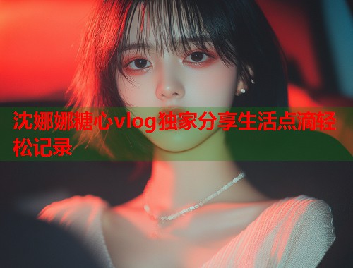 沈娜娜糖心vlog独家分享生活点滴轻松记录  第1张