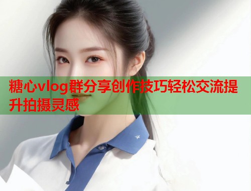 糖心vlog群分享创作技巧轻松交流提升拍摄灵感  第1张