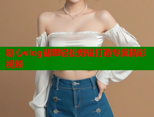 糖心vlog翡翠轻松剪辑打造专属精彩视频  第1张