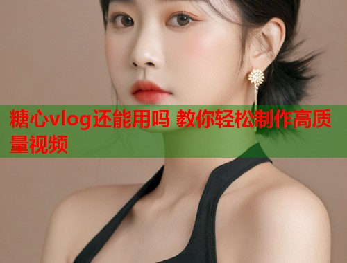 糖心vlog还能用吗 教你轻松制作高质量视频  第1张