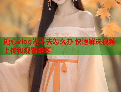 糖心vlog进不去怎么办 快速解决视频上传和观看难题  第1张