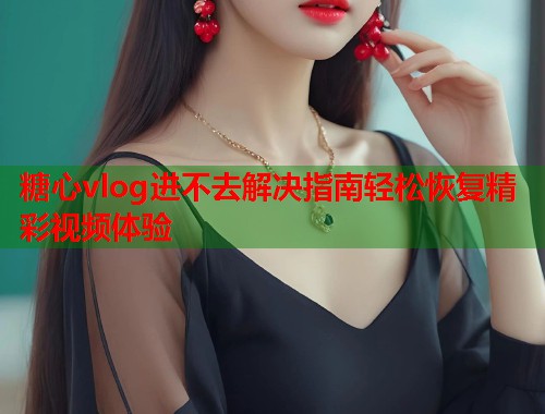 糖心vlog进不去解决指南轻松恢复精彩视频体验  第1张