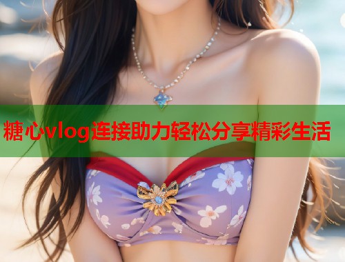 糖心vlog连接助力轻松分享精彩生活  第1张