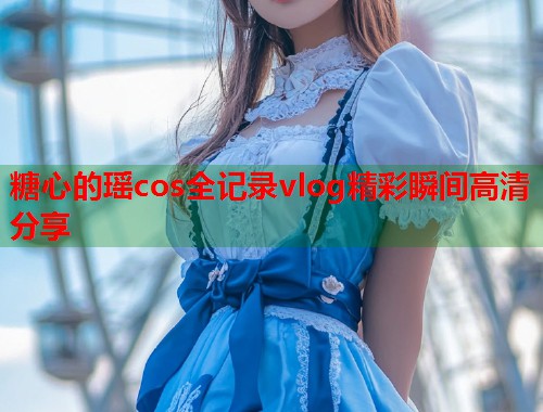 糖心的瑶cos全记录vlog精彩瞬间高清分享  第1张