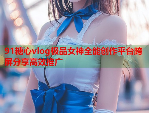 91糖心vlog极品女神全能创作平台跨屏分享高效推广  第1张