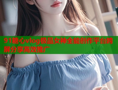 91糖心vlog极品女神全能创作平台跨屏分享高效推广  第2张