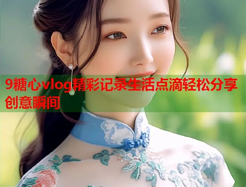 9糖心vlog精彩记录生活点滴轻松分享创意瞬间  第1张