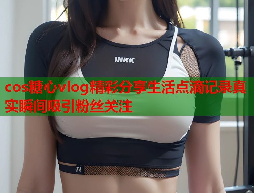 cos糖心vlog精彩分享生活点滴记录真实瞬间吸引粉丝关注  第1张