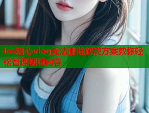 ios糖心vlog无法删除解决方案教你轻松管理视频内容  第1张